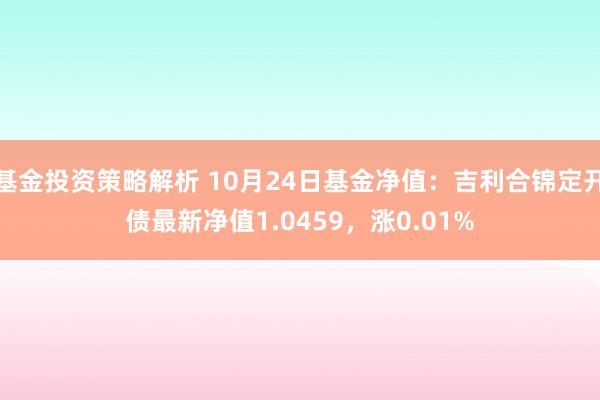 基金投资策略解析 10月24日基金净值：吉利合锦定开债最新净值1.0459，涨0.01%