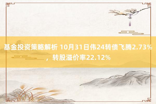 基金投资策略解析 10月31日伟24转债飞腾2.73%，转股溢价率22.12%