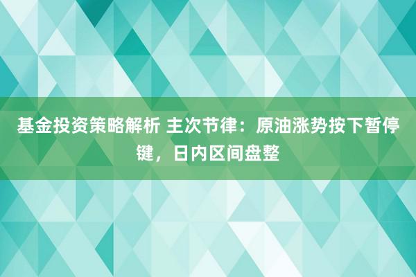 基金投资策略解析 主次节律：原油涨势按下暂停键，日内区间盘整