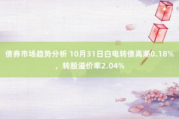 债券市场趋势分析 10月31日白电转债高潮0.18%，转股溢价率2.04%