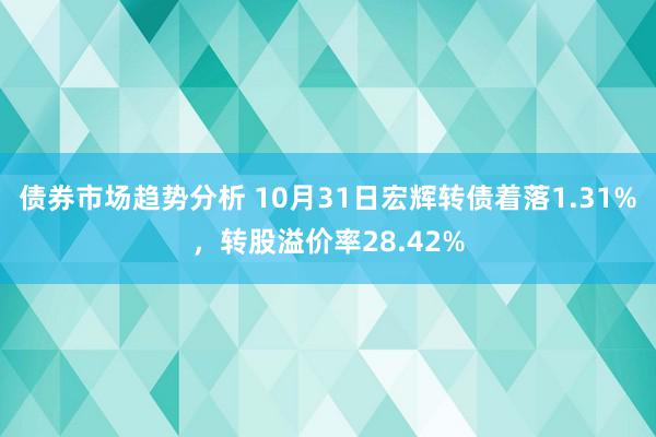 债券市场趋势分析 10月31日宏辉转债着落1.31%，转股溢价率28.42%