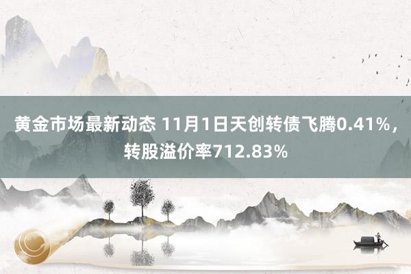 黄金市场最新动态 11月1日天创转债飞腾0.41%，转股溢价率712.83%