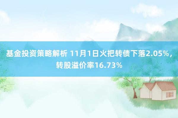 基金投资策略解析 11月1日火把转债下落2.05%，转股溢价率16.73%