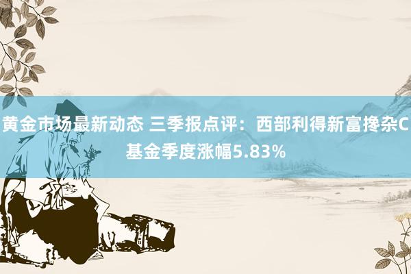 黄金市场最新动态 三季报点评：西部利得新富搀杂C基金季度涨幅5.83%