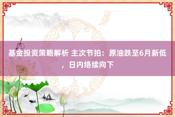 基金投资策略解析 主次节拍：原油跌至6月新低，日内络续向下