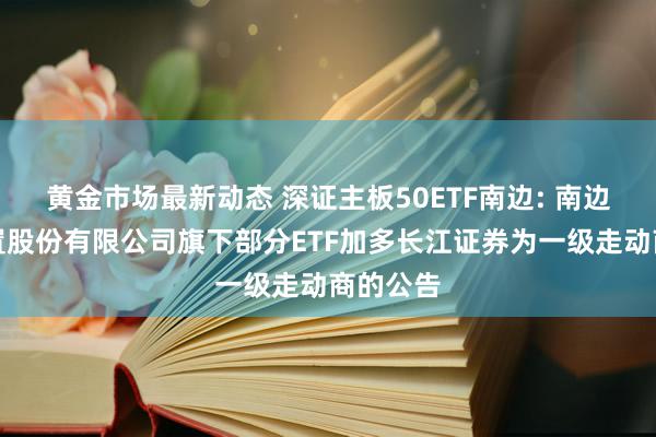 黄金市场最新动态 深证主板50ETF南边: 南边基金措置股份有限公司旗下部分ETF加多长江证券为一级走动商的公告