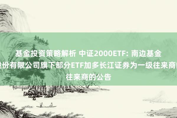 基金投资策略解析 中证2000ETF: 南边基金管理股份有限公司旗下部分ETF加多长江证券为一级往来商的公告