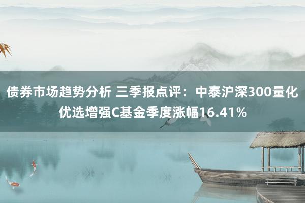 债券市场趋势分析 三季报点评：中泰沪深300量化优选增强C基金季度涨幅16.41%