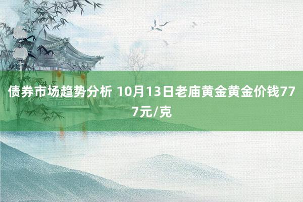 债券市场趋势分析 10月13日老庙黄金黄金价钱777元/克