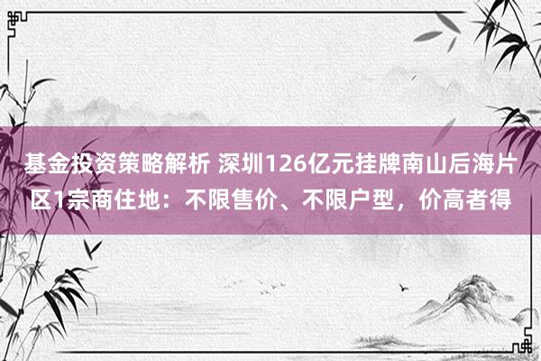 基金投资策略解析 深圳126亿元挂牌南山后海片区1宗商住地：不限售价、不限户型，价高者得