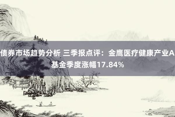 债券市场趋势分析 三季报点评：金鹰医疗健康产业A基金季度涨幅17.84%