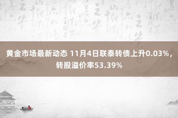 黄金市场最新动态 11月4日联泰转债上升0.03%，转股溢价率53.39%