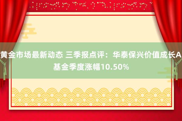 黄金市场最新动态 三季报点评：华泰保兴价值成长A基金季度涨幅10.50%