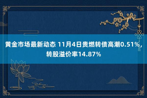 黄金市场最新动态 11月4日贵燃转债高潮0.51%，转股溢价率14.87%