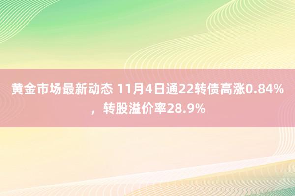 黄金市场最新动态 11月4日通22转债高涨0.84%，转股溢价率28.9%