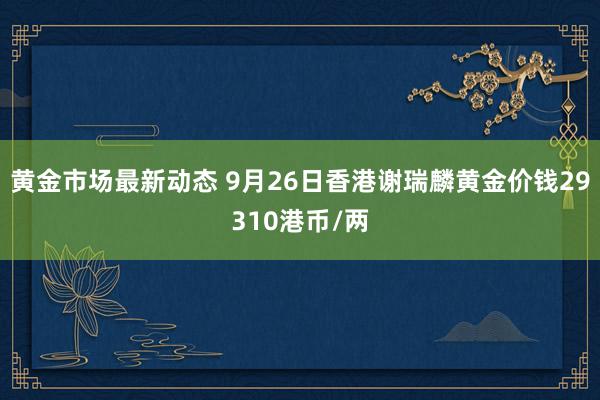 黄金市场最新动态 9月26日香港谢瑞麟黄金价钱29310港币/两