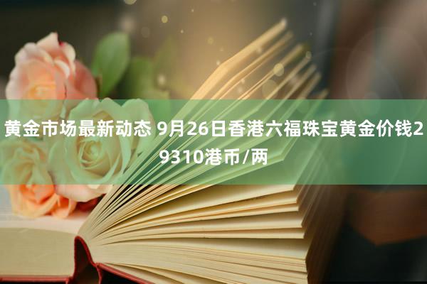 黄金市场最新动态 9月26日香港六福珠宝黄金价钱29310港币/两