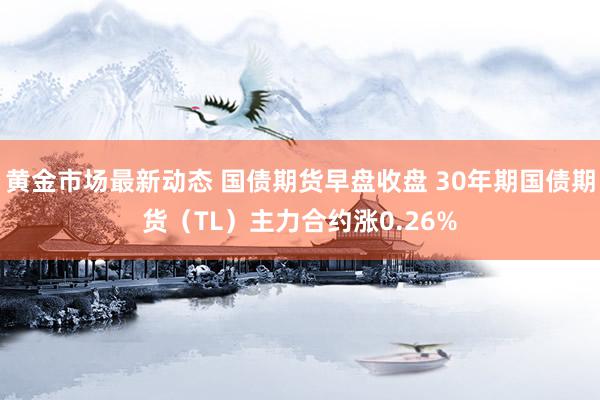 黄金市场最新动态 国债期货早盘收盘 30年期国债期货（TL）主力合约涨0.26%