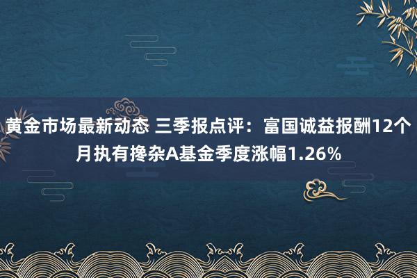 黄金市场最新动态 三季报点评：富国诚益报酬12个月执有搀杂A基金季度涨幅1.26%