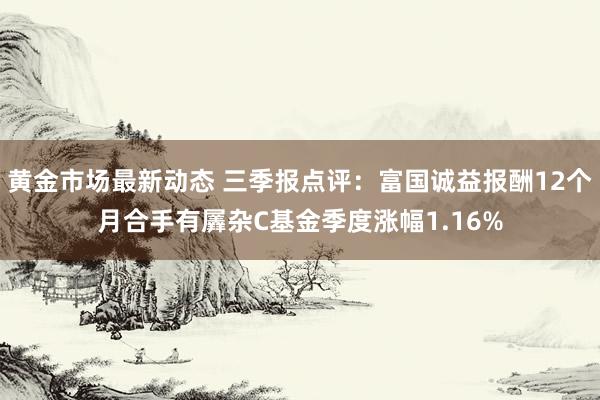 黄金市场最新动态 三季报点评：富国诚益报酬12个月合手有羼杂C基金季度涨幅1.16%