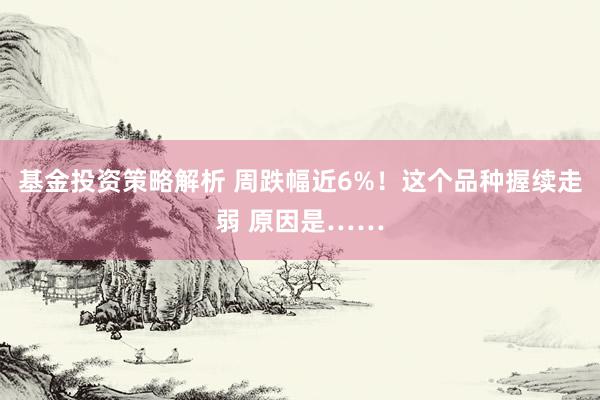 基金投资策略解析 周跌幅近6%！这个品种握续走弱 原因是……