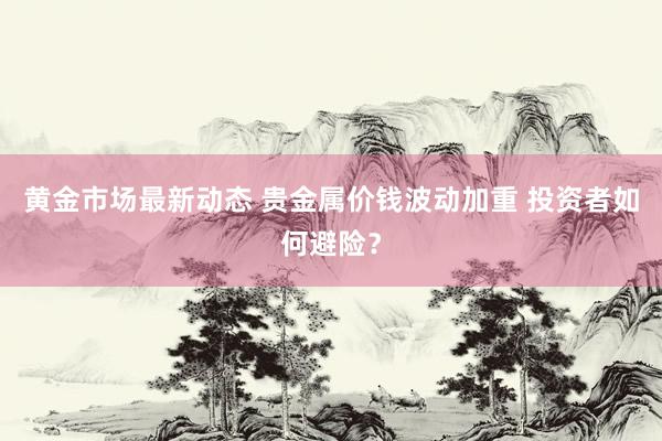 黄金市场最新动态 贵金属价钱波动加重 投资者如何避险？