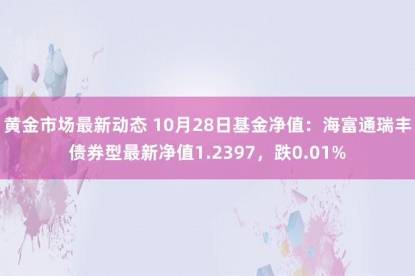 黄金市场最新动态 10月28日基金净值：海富通瑞丰债券型最新净值1.2397，跌0.01%