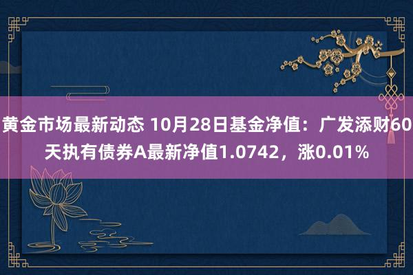 黄金市场最新动态 10月28日基金净值：广发添财60天执有债券A最新净值1.0742，涨0.01%