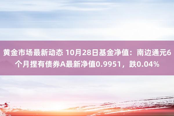 黄金市场最新动态 10月28日基金净值：南边通元6个月捏有债券A最新净值0.9951，跌0.04%