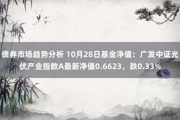 债券市场趋势分析 10月28日基金净值：广发中证光伏产业指数A最新净值0.6623，跌0.33%