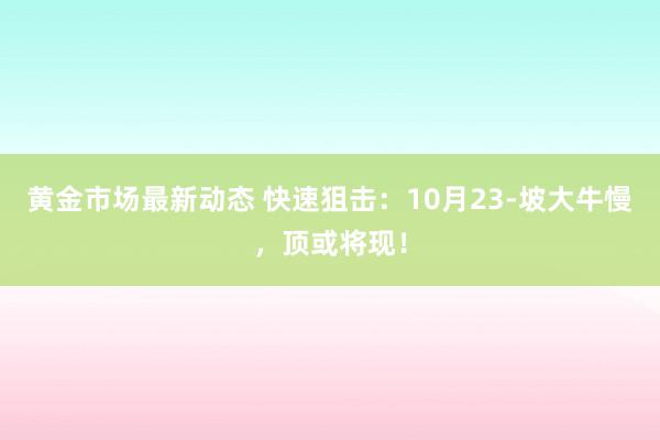 黄金市场最新动态 快速狙击：10月23-坡大牛慢，顶或将现！