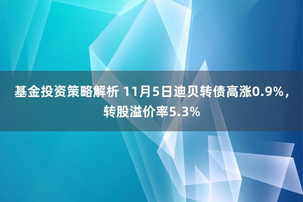 基金投资策略解析 11月5日迪贝转债高涨0.9%，转股溢价率5.3%