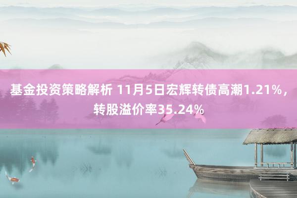 基金投资策略解析 11月5日宏辉转债高潮1.21%，转股溢价率35.24%