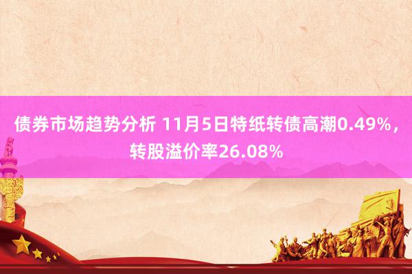 债券市场趋势分析 11月5日特纸转债高潮0.49%，转股溢价率26.08%