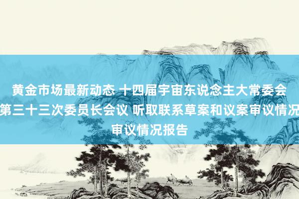 黄金市场最新动态 十四届宇宙东说念主大常委会举行第三十三次委员长会议 听取联系草案和议案审议情况报告