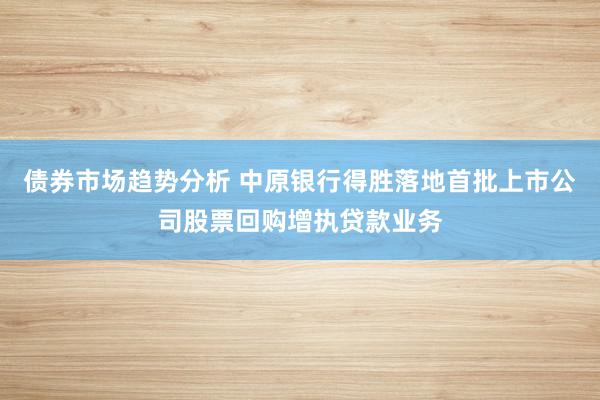 债券市场趋势分析 中原银行得胜落地首批上市公司股票回购增执贷款业务