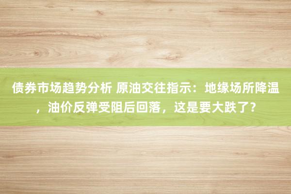 债券市场趋势分析 原油交往指示：地缘场所降温，油价反弹受阻后回落，这是要大跌了？