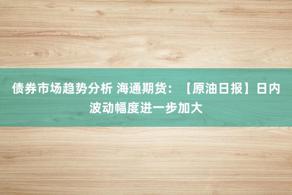 债券市场趋势分析 海通期货：【原油日报】日内波动幅度进一步加大