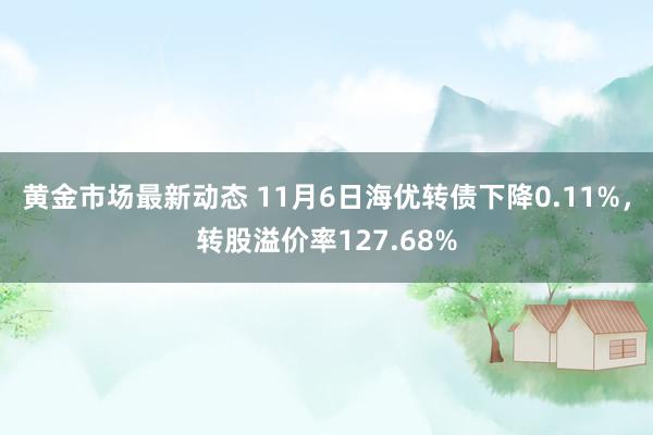 黄金市场最新动态 11月6日海优转债下降0.11%，转股溢价率127.68%