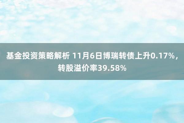 基金投资策略解析 11月6日博瑞转债上升0.17%，转股溢价率39.58%