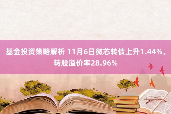 基金投资策略解析 11月6日微芯转债上升1.44%，转股溢价率28.96%