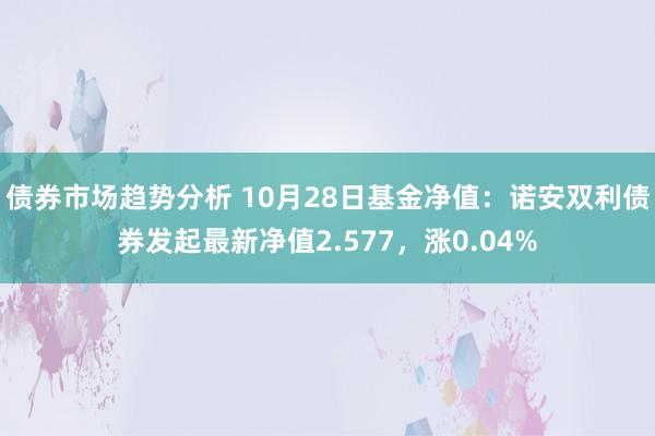 债券市场趋势分析 10月28日基金净值：诺安双利债券发起最新净值2.577，涨0.04%