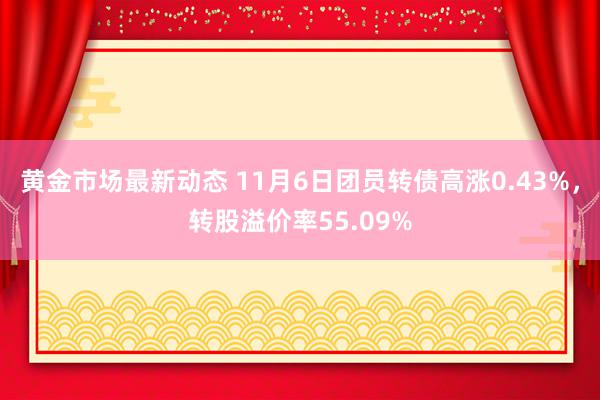 黄金市场最新动态 11月6日团员转债高涨0.43%，转股溢价率55.09%