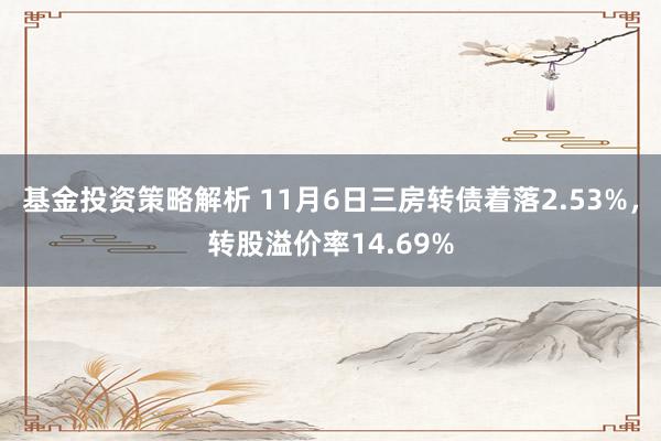 基金投资策略解析 11月6日三房转债着落2.53%，转股溢价率14.69%