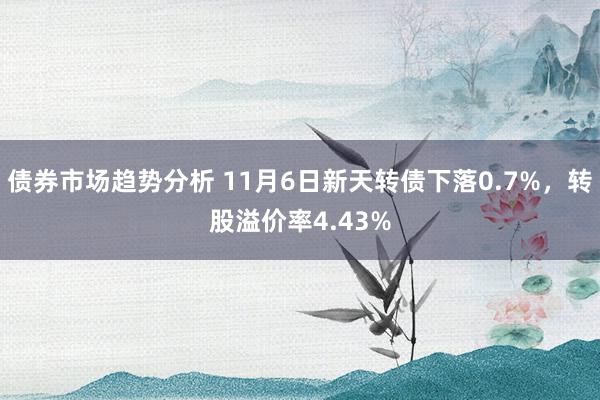 债券市场趋势分析 11月6日新天转债下落0.7%，转股溢价率4.43%