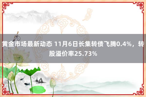 黄金市场最新动态 11月6日长集转债飞腾0.4%，转股溢价率25.73%