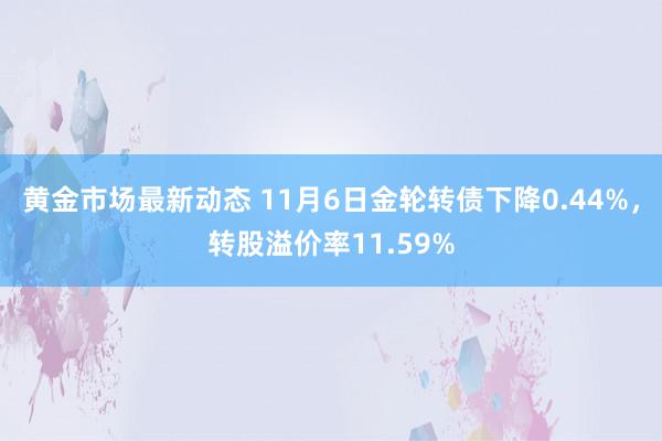 黄金市场最新动态 11月6日金轮转债下降0.44%，转股溢价率11.59%