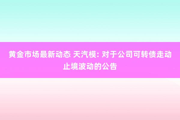 黄金市场最新动态 天汽模: 对于公司可转债走动止境波动的公告