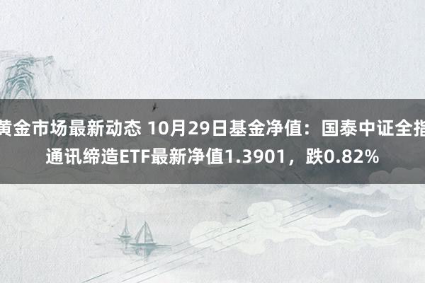 黄金市场最新动态 10月29日基金净值：国泰中证全指通讯缔造ETF最新净值1.3901，跌0.82%