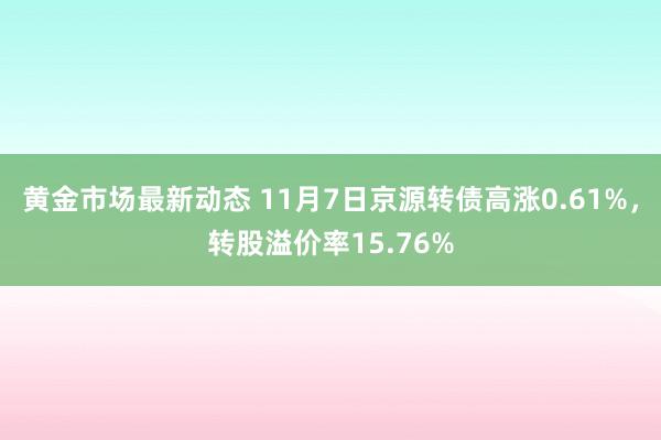 黄金市场最新动态 11月7日京源转债高涨0.61%，转股溢价率15.76%